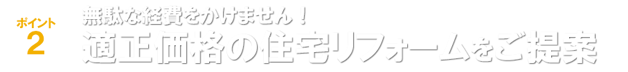 ポイント2 無駄な経費をかけません！適正価格の住宅リフォームをご提案